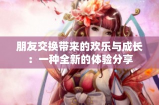 朋友交换带来的欢乐与成长：一种全新的体验分享