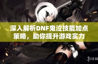 深入解析DNF鬼泣技能加点策略，助你提升游戏实力