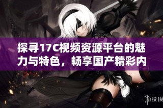 探寻17C视频资源平台的魅力与特色，畅享国产精彩内容的乐趣