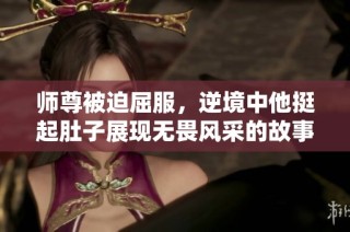 师尊被迫屈服，逆境中他挺起肚子展现无畏风采的故事之旅