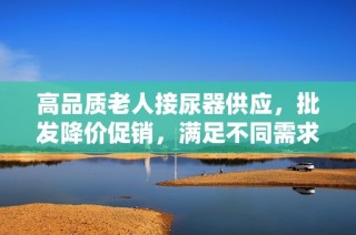 高品质老人接尿器供应，批发降价促销，满足不同需求的货源选择
