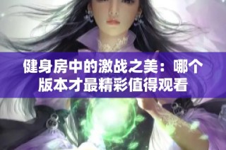健身房中的激战之美：哪个版本才最精彩值得观看