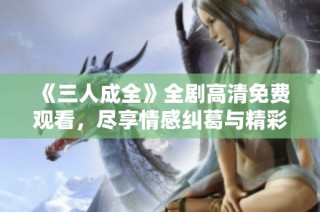 《三人成全》全剧高清免费观看，尽享情感纠葛与精彩剧情