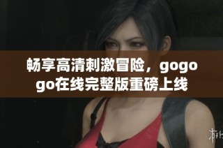 畅享高清刺激冒险，gogogo在线完整版重磅上线