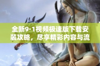 全新9·1视频极速版下载安装攻略，尽享精彩内容与流畅体验