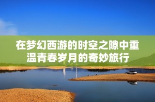 在梦幻西游的时空之隙中重温青春岁月的奇妙旅行