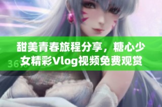 甜美青春旅程分享，糖心少女精彩Vlog视频免费观赏