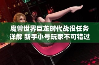 魔兽世界巨龙时代战役任务详解 新手小号玩家不可错过的实用攻略宝典