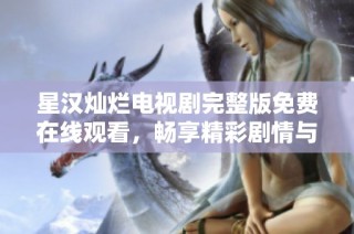 星汉灿烂电视剧完整版免费在线观看，畅享精彩剧情与浪漫瞬间