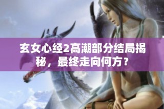 玄女心经2高潮部分结局揭秘，最终走向何方？