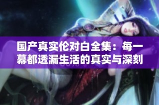 国产真实伦对白全集：每一幕都透漏生活的真实与深刻情感