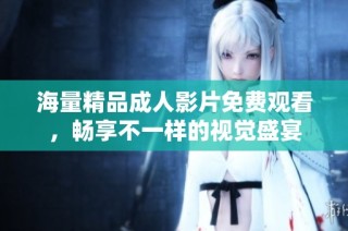 海量精品成人影片免费观看，畅享不一样的视觉盛宴