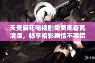 天美麻花电视剧免费观看高清版，畅享精彩剧情不容错过