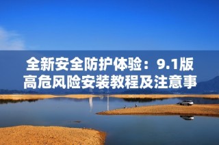 全新安全防护体验：9.1版高危风险安装教程及注意事项