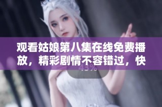 观看姑娘第八集在线免费播放，精彩剧情不容错过，快来一起追剧吧
