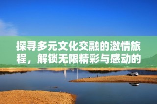 探寻多元文化交融的激情旅程，解锁无限精彩与感动的视觉盛宴