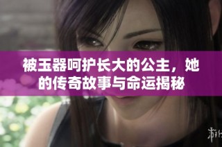 被玉器呵护长大的公主，她的传奇故事与命运揭秘
