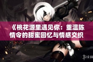 《桃花源里遇见你：重温陈情令的甜蜜回忆与情感交织》