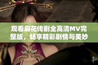 观看麻花传剧全高清MV完整版，畅享精彩剧情与美妙音乐体验