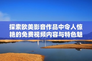 探索欧美影音作品中令人惊艳的免费视频内容与特色魅力