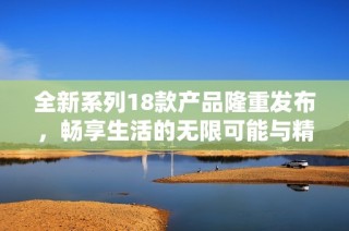 全新系列18款产品隆重发布，畅享生活的无限可能与精彩体验