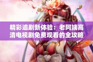 精彩追剧新体验：老阿姨高清电视剧免费观看的全攻略