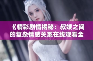 《精彩剧情揭秘：叔嫂之间的复杂情感关系在线观看全集》