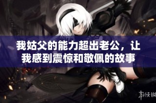 我姑父的能力超出老公，让我感到震惊和敬佩的故事