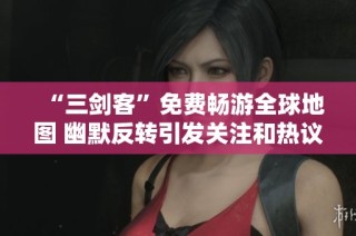 “三剑客”免费畅游全球地图 幽默反转引发关注和热议