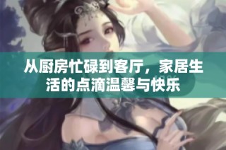 从厨房忙碌到客厅，家居生活的点滴温馨与快乐