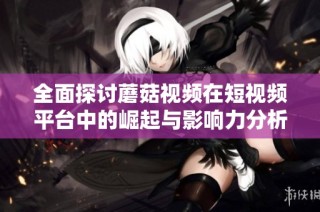 全面探讨蘑菇视频在短视频平台中的崛起与影响力分析
