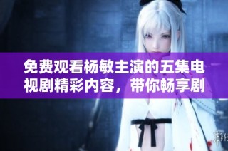 免费观看杨敏主演的五集电视剧精彩内容，带你畅享剧集魅力