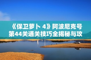 《保卫萝卜 4》阿波尼克号第44关通关技巧全揭秘与攻略分享