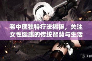 老中医独特疗法揭秘，关注女性健康的传统智慧与生活方式