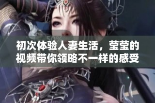 初次体验人妻生活，莹莹的视频带你领略不一样的感受