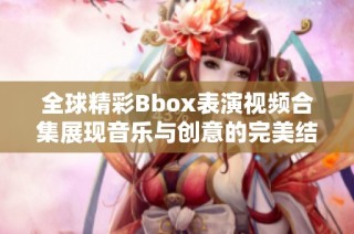 全球精彩Bbox表演视频合集展现音乐与创意的完美结合