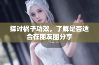 探讨橘子功效，了解是否适合在朋友圈分享