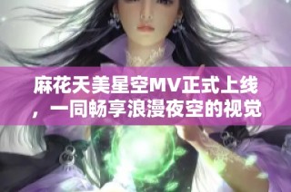 麻花天美星空MV正式上线，一同畅享浪漫夜空的视觉盛宴