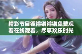 精彩节目铿锵锵锵锵免费观看在线观看，尽享欢乐时光