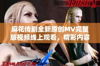 麻花传剧全新原创MV完整版视频线上观看，精彩内容不容错过