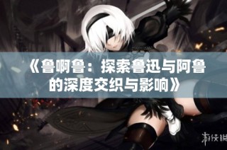 《鲁啊鲁：探索鲁迅与阿鲁的深度交织与影响》