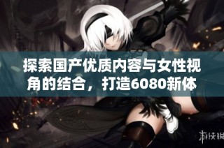 探索国产优质内容与女性视角的结合，打造6080新体验