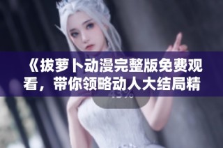 《拔萝卜动漫完整版免费观看，带你领略动人大结局精彩瞬间》
