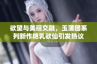 欲望与美丽交融，玉蒲团系列新作艳乳欲仙引发热议