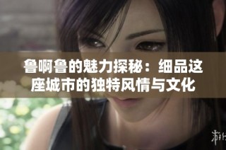 鲁啊鲁的魅力探秘：细品这座城市的独特风情与文化