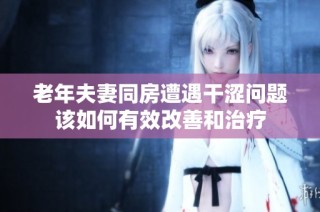 老年夫妻同房遭遇干涩问题该如何有效改善和治疗