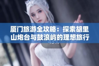 厦门旅游全攻略：探索胡里山炮台与鼓浪屿的理想旅行路线与必游景点推荐