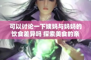 可以讨论一下姨妈与妈妈的饮食差异吗 探索美食的亲情连接