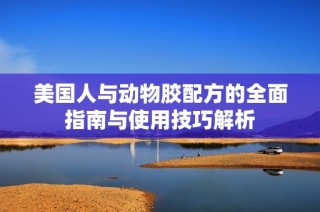 美国人与动物胶配方的全面指南与使用技巧解析