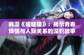韩漫《嗟嗟嗟》：揭示青春烦恼与人际关系的深刻故事